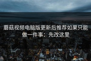 蘑菇视频电脑版更新后推荐如果只能做一件事：先改这里