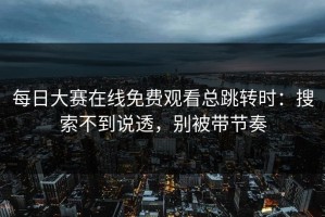 每日大赛在线免费观看总跳转时：搜索不到说透，别被带节奏