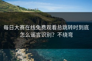 每日大赛在线免费观看总跳转时到底怎么谣言识别？不绕弯