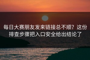 每日大赛朋友发来链接总不顺？这份排查步骤把入口安全给出结论了