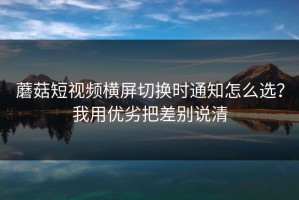 蘑菇短视频横屏切换时通知怎么选？我用优劣把差别说清