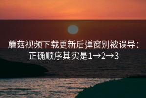 蘑菇视频下载更新后弹窗别被误导：正确顺序其实是1→2→3