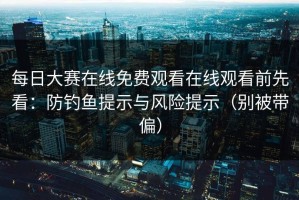 每日大赛在线免费观看在线观看前先看：防钓鱼提示与风险提示（别被带偏）