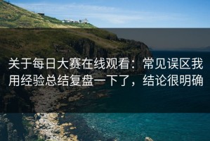 关于每日大赛在线观看：常见误区我用经验总结复盘一下了，结论很明确
