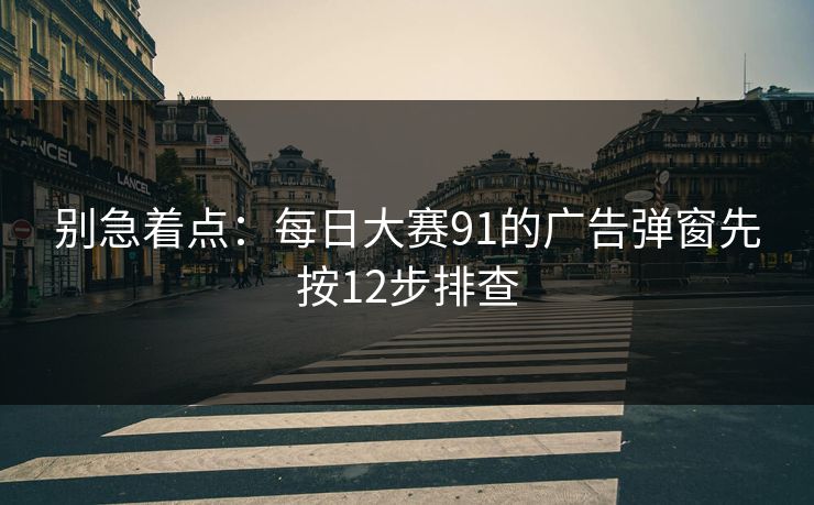 别急着点:每日大赛91的广告弹窗先按12步排查 别急着点:每日大赛91的广告弹窗先按12步排查