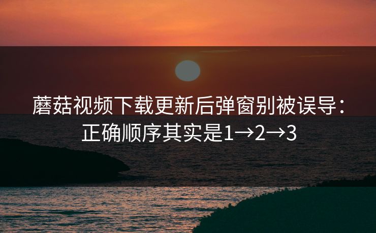 蘑菇视频下载更新后弹窗别被误导：正确顺序其实是1→2→3