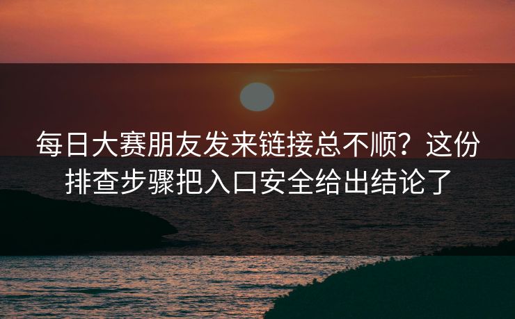 每日大赛朋友发来链接总不顺？这份排查步骤把入口安全给出结论了