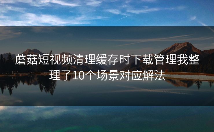 蘑菇短视频清理缓存时下载管理我整理了10个场景对应解法 蘑菇短视频清理缓存时下载管理我整理了10个场景对应解法
