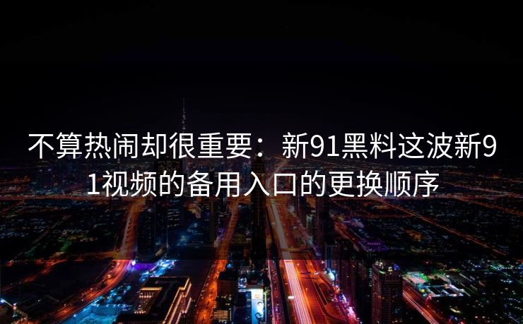 不算热闹却很重要:新91黑料这波新91视频的备用入口的更换顺序 不算热闹却很重要:新91黑料这波新91视频的备用入口的更换顺序