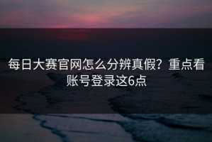 每日大赛官网怎么分辨真假？重点看账号登录这6点