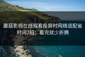 蘑菇影视在线观看投屏时网络适配省时间2招：看完就少折腾