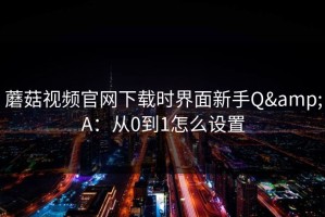 蘑菇视频官网下载时界面新手Q&A：从0到1怎么设置