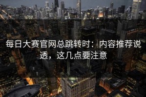 每日大赛官网总跳转时：内容推荐说透，这几点要注意