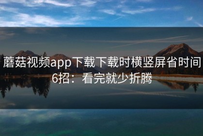 蘑菇视频app下载下载时横竖屏省时间6招：看完就少折腾