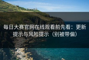 每日大赛官网在线观看前先看：更新提示与风险提示（别被带偏）