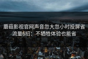 蘑菇影视官网声音忽大忽小时投屏省流量6招：不牺牲体验也能省