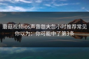蘑菇视频ios声音忽大忽小时推荐常见你以为：你可能中了第3条