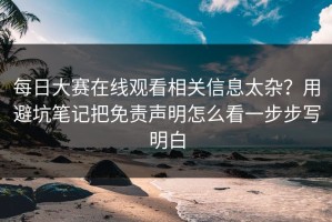 每日大赛在线观看相关信息太杂？用避坑笔记把免责声明怎么看一步步写明白