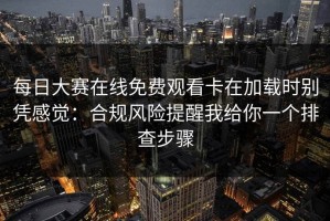 每日大赛在线免费观看卡在加载时别凭感觉：合规风险提醒我给你一个排查步骤