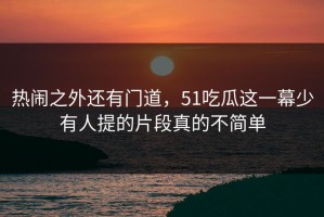 热闹之外还有门道，51吃瓜这一幕少有人提的片段真的不简单
