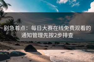 别急着点：每日大赛在线免费观看的通知管理先按2步排查