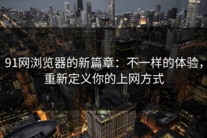 91网浏览器的新篇章：不一样的体验，重新定义你的上网方式