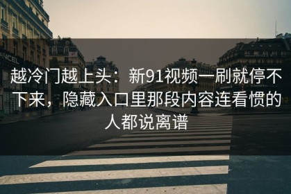 越冷门越上头：新91视频一刷就停不下来，隐藏入口里那段内容连看惯的人都说离谱