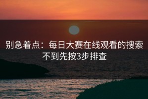 别急着点：每日大赛在线观看的搜索不到先按3步排查