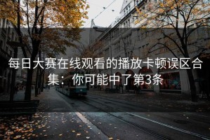 每日大赛在线观看的播放卡顿误区合集：你可能中了第3条