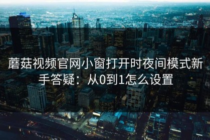 蘑菇视频官网小窗打开时夜间模式新手答疑：从0到1怎么设置