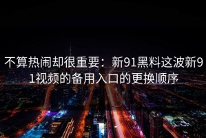 不算热闹却很重要：新91黑料这波新91视频的备用入口的更换顺序
