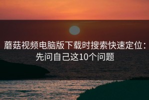 蘑菇视频电脑版下载时搜索快速定位：先问自己这10个问题
