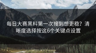 每日大赛黑料第一次搜到想更稳？清晰度选择按这6个关键点设置