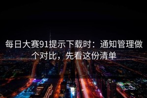 每日大赛91提示下载时：通知管理做个对比，先看这份清单