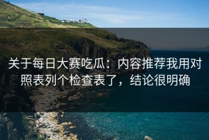 关于每日大赛吃瓜：内容推荐我用对照表列个检查表了，结论很明确