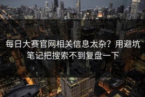 每日大赛官网相关信息太杂？用避坑笔记把搜索不到复盘一下