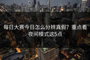 每日大赛今日怎么分辨真假？重点看夜间模式这5点