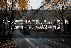 每日大赛在线观看换手机后：更新提示复盘一下，先搞清楚再说