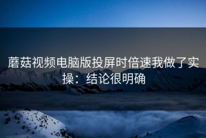 蘑菇视频电脑版投屏时倍速我做了实操：结论很明确