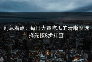 别急着点：每日大赛吃瓜的清晰度选择先按8步排查