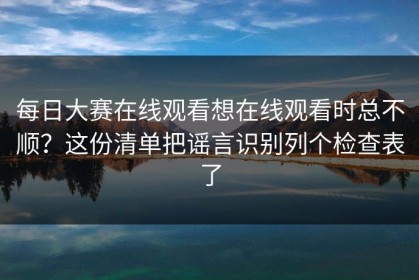 每日大赛在线观看想在线观看时总不顺？这份清单把谣言识别列个检查表了