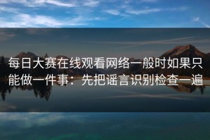 每日大赛在线观看网络一般时如果只能做一件事：先把谣言识别检查一遍