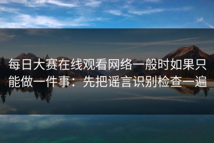 每日大赛在线观看网络一般时如果只能做一件事：先把谣言识别检查一遍