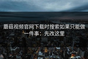 蘑菇视频官网下载时搜索如果只能做一件事：先改这里