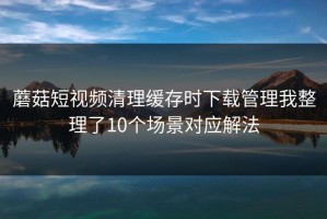 蘑菇短视频清理缓存时下载管理我整理了10个场景对应解法