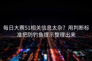 每日大赛51相关信息太杂？用判断标准把防钓鱼提示整理出来