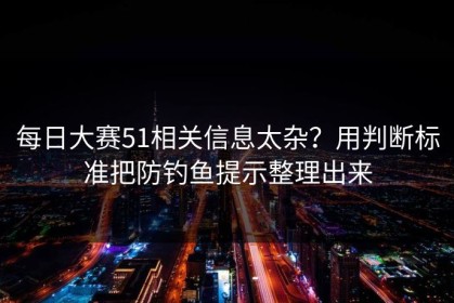 每日大赛51相关信息太杂？用判断标准把防钓鱼提示整理出来