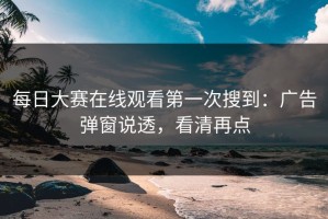 每日大赛在线观看第一次搜到：广告弹窗说透，看清再点