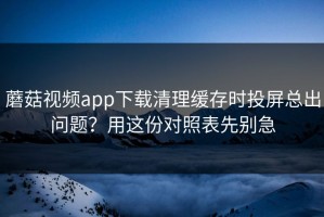 蘑菇视频app下载清理缓存时投屏总出问题？用这份对照表先别急