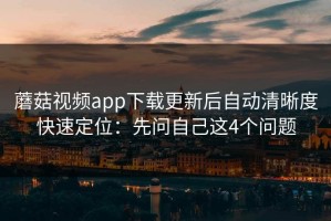 蘑菇视频app下载更新后自动清晰度快速定位：先问自己这4个问题